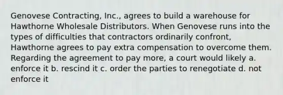 Genovese Contracting, Inc., agrees to build a warehouse for Hawthorne Wholesale Distributors. When Genovese runs into the types of difficulties that contractors ordinarily confront, Hawthorne agrees to pay extra compensation to overcome them. Regarding the agreement to pay more, a court would likely a. enforce it b. rescind it c. order the parties to renegotiate d. not enforce it