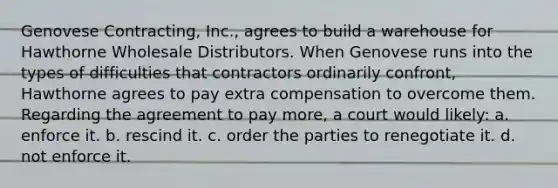 Genovese Contracting, Inc., agrees to build a warehouse for Hawthorne Wholesale Distributors. When Genovese runs into the types of difficulties that contractors ordinarily confront, Hawthorne agrees to pay extra compensation to overcome them. Regarding the agreement to pay more, a court would likely: a. enforce it. b. rescind it. c. order the parties to renegotiate it. d. not enforce it.