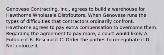 Genovese Contracting, Inc., agrees to build a warehouse for Hawthorne Wholesale Distributors. When Genovese runs the types of difficulties that contractors ordinarily confront, Hawthorne agrees to pay extra compensation to overcome them. Regarding the agreement to pay more, a court would likely A. Enforce it B. Rescind it C. Order the parties to renegotiate it D. Not enforce it