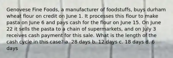 Genovese Fine Foods, a manufacturer of foodstuffs, buys durham wheat flour on credit on June 1. It processes this flour to make pasta on June 6 and pays cash for the flour on June 15. On June 22 it sells the pasta to a chain of supermarkets, and on July 3 receives cash payment for this sale. What is the length of the cash cycle in this case? a. 28 days b. 12 days c. 18 days d. 6 days