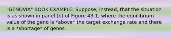 "GENOVIA" BOOK EXAMPLE: Suppose, instead, that the situation is as shown in panel (b) of Figure 43.1, where the equilibrium value of the geno is *above* the target exchange rate and there is a *shortage* of genos.