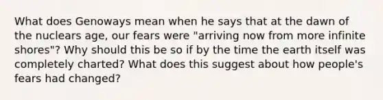 What does Genoways mean when he says that at the dawn of the nuclears age, our fears were "arriving now from more infinite shores"? Why should this be so if by the time the earth itself was completely charted? What does this suggest about how people's fears had changed?