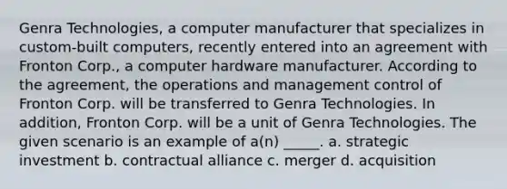 Genra Technologies, a computer manufacturer that specializes in custom-built computers, recently entered into an agreement with Fronton Corp., a computer hardware manufacturer. According to the agreement, the operations and management control of Fronton Corp. will be transferred to Genra Technologies. In addition, Fronton Corp. will be a unit of Genra Technologies. The given scenario is an example of a(n) _____. a. strategic investment b. contractual alliance c. merger d. acquisition