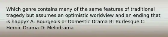 Which genre contains many of the same features of traditional tragedy but assumes an optimistic worldview and an ending that is happy? A: Bourgeois or Domestic Drama B: Burlesque C: Heroic Drama D: Melodrama