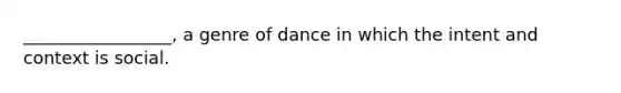 _________________, a genre of dance in which the intent and context is social.