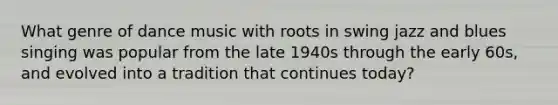 What genre of dance music with roots in swing jazz and blues singing was popular from the late 1940s through the early 60s, and evolved into a tradition that continues today?