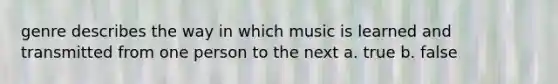 genre describes the way in which music is learned and transmitted from one person to the next a. true b. false