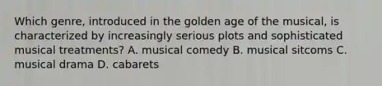 Which genre, introduced in the golden age of the musical, is characterized by increasingly serious plots and sophisticated musical treatments? A. musical comedy B. musical sitcoms C. musical drama D. cabarets