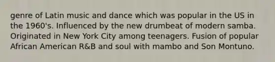 genre of Latin music and dance which was popular in the US in the 1960's. Influenced by the new drumbeat of modern samba. Originated in New York City among teenagers. Fusion of popular African American R&B and soul with mambo and Son Montuno.