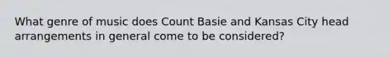 What genre of music does Count Basie and Kansas City head arrangements in general come to be considered?