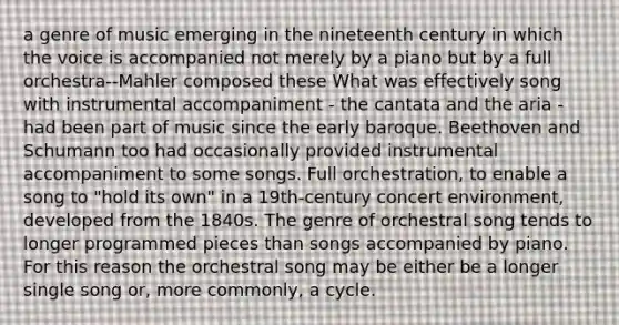 a genre of music emerging in the nineteenth century in which the voice is accompanied not merely by a piano but by a full orchestra--Mahler composed these What was effectively song with instrumental accompaniment - the cantata and the aria - had been part of music since the early baroque. Beethoven and Schumann too had occasionally provided instrumental accompaniment to some songs. Full orchestration, to enable a song to "hold its own" in a 19th-century concert environment, developed from the 1840s. The genre of orchestral song tends to longer programmed pieces than songs accompanied by piano. For this reason the orchestral song may be either be a longer single song or, more commonly, a cycle.