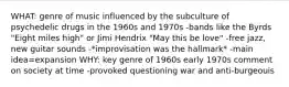 WHAT: genre of music influenced by the subculture of psychedelic drugs in the 1960s and 1970s -bands like the Byrds "Eight miles high" or Jimi Hendrix "May this be love" -free jazz, new guitar sounds -*improvisation was the hallmark* -main idea=expansion WHY: key genre of 1960s early 1970s comment on society at time -provoked questioning war and anti-burgeouis