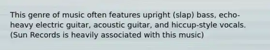 This genre of music often features upright (slap) bass, echo-heavy electric guitar, acoustic guitar, and hiccup-style vocals. (Sun Records is heavily associated with this music)