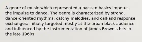 A genre of music which represented a back-to basics impetus, the impulse to dance. The genre is characterized by strong, dance-oriented rhythms, catchy melodies, and call-and response exchanges; initially targeted mostly at the urban black audience; and influenced by the instrumentation of James Brown's hits in the late 1960s