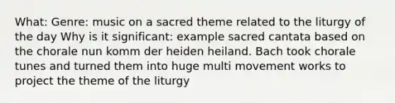 What: Genre: music on a sacred theme related to the liturgy of the day Why is it significant: example sacred cantata based on the chorale nun komm der heiden heiland. Bach took chorale tunes and turned them into huge multi movement works to project the theme of the liturgy