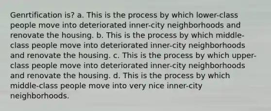 Genrtification is? a. This is the process by which lower-class people move into deteriorated inner-city neighborhoods and renovate the housing. b. This is the process by which middle-class people move into deteriorated inner-city neighborhoods and renovate the housing. c. This is the process by which upper-class people move into deteriorated inner-city neighborhoods and renovate the housing. d. This is the process by which middle-class people move into very nice inner-city neighborhoods.