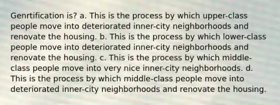 Genrtification is? a. This is the process by which upper-class people move into deteriorated inner-city neighborhoods and renovate the housing. b. This is the process by which lower-class people move into deteriorated inner-city neighborhoods and renovate the housing. c. This is the process by which middle-class people move into very nice inner-city neighborhoods. d. This is the process by which middle-class people move into deteriorated inner-city neighborhoods and renovate the housing.