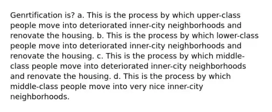 Genrtification is? a. This is the process by which upper-class people move into deteriorated inner-city neighborhoods and renovate the housing. b. This is the process by which lower-class people move into deteriorated inner-city neighborhoods and renovate the housing. c. This is the process by which middle-class people move into deteriorated inner-city neighborhoods and renovate the housing. d. This is the process by which middle-class people move into very nice inner-city neighborhoods.