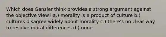 Which does Gensler think provides a strong argument against the objective view? a.) morality is a product of culture b.) cultures disagree widely about morality c.) there's no clear way to resolve moral differences d.) none