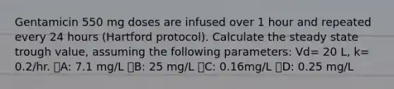 Gentamicin 550 mg doses are infused over 1 hour and repeated every 24 hours (Hartford protocol). Calculate the steady state trough value, assuming the following parameters: Vd= 20 L, k= 0.2/hr. ᅞA: 7.1 mg/L ᅞB: 25 mg/L ᅞC: 0.16mg/L ᅚD: 0.25 mg/L