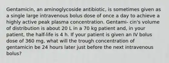 Gentamicin, an aminoglycoside antibiotic, is sometimes given as a single large intravenous bolus dose of once a day to achieve a highly active peak plasma concentration. Gentami- cin's volume of distribution is about 20 L in a 70 kg patient and, in your patient, the half-life is 4 h. If your patient is given an IV bolus dose of 360 mg, what will the trough concentration of gentamicin be 24 hours later just before the next intravenous bolus?