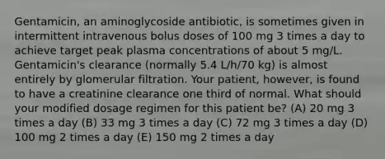 Gentamicin, an aminoglycoside antibiotic, is sometimes given in intermittent intravenous bolus doses of 100 mg 3 times a day to achieve target peak plasma concentrations of about 5 mg/L. Gentamicin's clearance (normally 5.4 L/h/70 kg) is almost entirely by glomerular filtration. Your patient, however, is found to have a creatinine clearance one third of normal. What should your modified dosage regimen for this patient be? (A) 20 mg 3 times a day (B) 33 mg 3 times a day (C) 72 mg 3 times a day (D) 100 mg 2 times a day (E) 150 mg 2 times a day