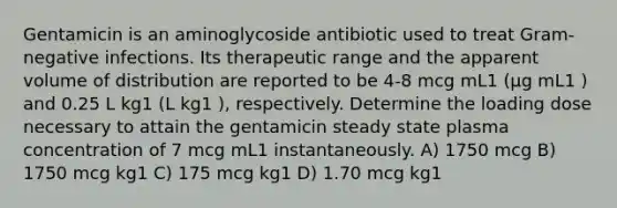 Gentamicin is an aminoglycoside antibiotic used to treat Gram-negative infections. Its therapeutic range and the apparent volume of distribution are reported to be 4-8 mcg mL1 (μg mL1 ) and 0.25 L kg1 (L kg1 ), respectively. Determine the loading dose necessary to attain the gentamicin steady state plasma concentration of 7 mcg mL1 instantaneously. A) 1750 mcg B) 1750 mcg kg1 C) 175 mcg kg1 D) 1.70 mcg kg1