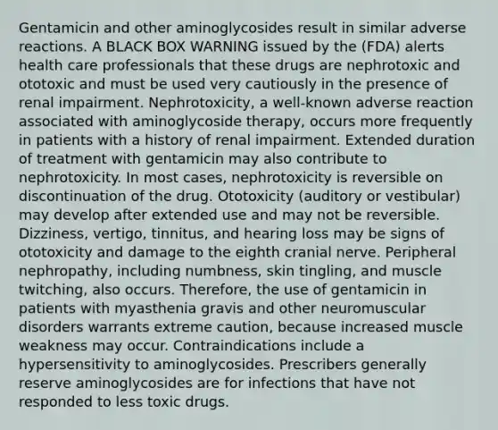 Gentamicin and other aminoglycosides result in similar adverse reactions. A BLACK BOX WARNING issued by the (FDA) alerts health care professionals that these drugs are nephrotoxic and ototoxic and must be used very cautiously in the presence of renal impairment. Nephrotoxicity, a well-known adverse reaction associated with aminoglycoside therapy, occurs more frequently in patients with a history of renal impairment. Extended duration of treatment with gentamicin may also contribute to nephrotoxicity. In most cases, nephrotoxicity is reversible on discontinuation of the drug. Ototoxicity (auditory or vestibular) may develop after extended use and may not be reversible. Dizziness, vertigo, tinnitus, and hearing loss may be signs of ototoxicity and damage to the eighth cranial nerve. Peripheral nephropathy, including numbness, skin tingling, and muscle twitching, also occurs. Therefore, the use of gentamicin in patients with myasthenia gravis and other neuromuscular disorders warrants extreme caution, because increased muscle weakness may occur. Contraindications include a hypersensitivity to aminoglycosides. Prescribers generally reserve aminoglycosides are for infections that have not responded to less toxic drugs.