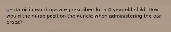 gentamicin ear drops are prescribed for a 4-year-old child. How would the nurse position the auricle when administering the ear drops?