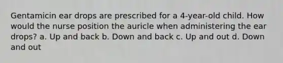 Gentamicin ear drops are prescribed for a 4-year-old child. How would the nurse position the auricle when administering the ear drops? a. Up and back b. Down and back c. Up and out d. Down and out