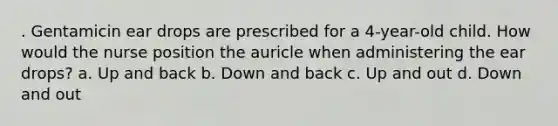 . Gentamicin ear drops are prescribed for a 4-year-old child. How would the nurse position the auricle when administering the ear drops? a. Up and back b. Down and back c. Up and out d. Down and out