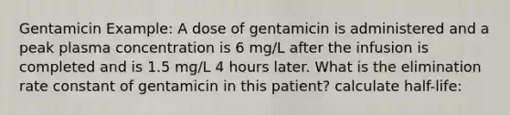 Gentamicin Example: A dose of gentamicin is administered and a peak plasma concentration is 6 mg/L after the infusion is completed and is 1.5 mg/L 4 hours later. What is the elimination rate constant of gentamicin in this patient? calculate half-life: