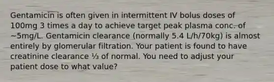 Gentamicin is often given in intermittent IV bolus doses of 100mg 3 times a day to achieve target peak plasma conc. of ~5mg/L. Gentamicin clearance (normally 5.4 L/h/70kg) is almost entirely by glomerular filtration. Your patient is found to have creatinine clearance ⅓ of normal. You need to adjust your patient dose to what value?