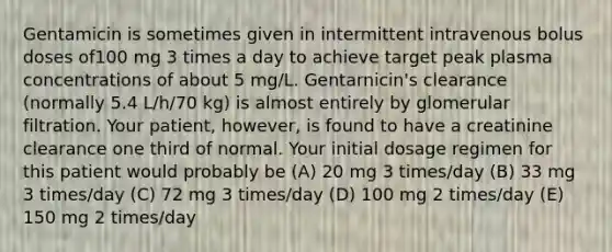 Gentamicin is sometimes given in intermittent intravenous bolus doses of100 mg 3 times a day to achieve target peak plasma concentrations of about 5 mg/L. Gentarnicin's clearance (normally 5.4 L/h/70 kg) is almost entirely by glomerular filtration. Your patient, however, is found to have a creatinine clearance one third of normal. Your initial dosage regimen for this patient would probably be (A) 20 mg 3 times/day (B) 33 mg 3 times/day (C) 72 mg 3 times/day (D) 100 mg 2 times/day (E) 150 mg 2 times/day