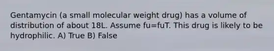 Gentamycin (a small molecular weight drug) has a volume of distribution of about 18L. Assume fu=fuT. This drug is likely to be hydrophilic. A) True B) False