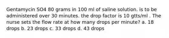 Gentamycin SO4 80 grams in 100 ml of saline solution. is to be administered over 30 minutes. the drop factor is 10 gtts/ml . The nurse sets the flow rate at how many drops per minute? a. 18 drops b. 23 drops c. 33 drops d. 43 drops