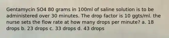 Gentamycin SO4 80 grams in 100ml of saline solution is to be administered over 30 minutes. The drop factor is 10 ggts/ml. the nurse sets the flow rate at how many drops per minute? a. 18 drops b. 23 drops c. 33 drops d. 43 drops