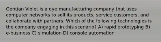 Gentian Violet is a dye manufacturing company that uses computer networks to sell its products, service customers, and collaborate with partners. Which of the following technologies is the company engaging in this scenario? A) rapid prototyping B) e-business C) simulation D) console automation