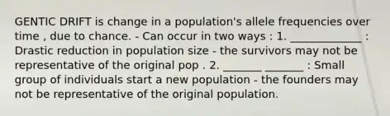 GENTIC DRIFT is change in a population's allele frequencies over time , due to chance. - Can occur in two ways : 1. _____________ : Drastic reduction in population size - the survivors may not be representative of the original pop . 2. _______ _______ : Small group of individuals start a new population - the founders may not be representative of the original population.