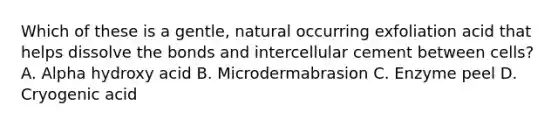 Which of these is a gentle, natural occurring exfoliation acid that helps dissolve the bonds and intercellular cement between cells? A. Alpha hydroxy acid B. Microdermabrasion C. Enzyme peel D. Cryogenic acid