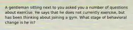 A gentleman sitting next to you asked you a number of questions about exercise. He says that he does not currently exercise, but has been thinking about joining a gym. What stage of behavioral change is he in?