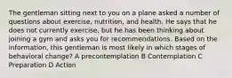 The gentleman sitting next to you on a plane asked a number of questions about exercise, nutrition, and health. He says that he does not currently exercise, but he has been thinking about joining a gym and asks you for recommendations. Based on the information, this gentleman is most likely in which stages of behavioral change? A precontemplation B Contemplation C Preparation D Action