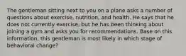 The gentleman sitting next to you on a plane asks a number of questions about exercise, nutrition, and health. He says that he does not currently exercise, but he has been thinking about joining a gym and asks you for recommendations. Base on this information, this gentleman is most likely in which stage of behavioral change?