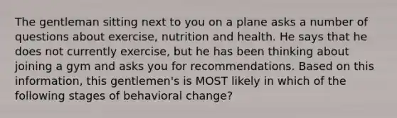 The gentleman sitting next to you on a plane asks a number of questions about exercise, nutrition and health. He says that he does not currently exercise, but he has been thinking about joining a gym and asks you for recommendations. Based on this information, this gentlemen's is MOST likely in which of the following stages of behavioral change?