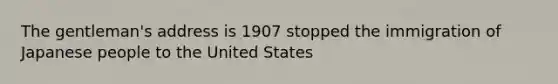 The gentleman's address is 1907 stopped the immigration of Japanese people to the United States