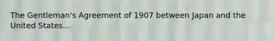 The Gentleman's Agreement of 1907 between Japan and the United States...