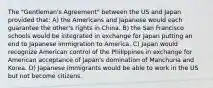 The "Gentleman's Agreement" between the US and Japan provided that: A) the Americans and Japanese would each guarantee the other's rights in China. B) the San Francisco schools would be integrated in exchange for Japan putting an end to Japanese immigration to America. C) Japan would recognize American control of the Philippines in exchange for American acceptance of Japan's domination of Manchuria and Korea. D) Japanese immigrants would be able to work in the US but not become citizens.