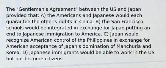 The "Gentleman's Agreement" between the US and Japan provided that: A) the Americans and Japanese would each guarantee the other's rights in China. B) the San Francisco schools would be integrated in exchange for Japan putting an end to Japanese immigration to America. C) Japan would recognize American control of the Philippines in exchange for American acceptance of Japan's domination of Manchuria and Korea. D) Japanese immigrants would be able to work in the US but not become citizens.