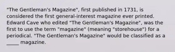 "The Gentleman's Magazine", first published in 1731, is considered the first general-interest magazine ever printed. Edward Cave who edited "The Gentleman's Magazine", was the first to use the term "magazine" (meaning "storehouse") for a periodical. "The Gentleman's Magazine" would be classified as a _____ magazine.