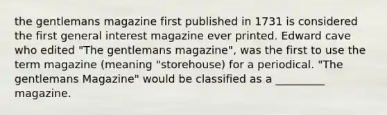 the gentlemans magazine first published in 1731 is considered the first general interest magazine ever printed. Edward cave who edited "The gentlemans magazine", was the first to use the term magazine (meaning "storehouse) for a periodical. "The gentlemans Magazine" would be classified as a _________ magazine.